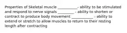 Properties of Skeletal muscle ___________- ability to be stimulated and respond to nerve signals _________ - ability to shorten or contract to produce body movement ____________ - ability to extend or stretch to allow muscles to return to their resting length after contracting