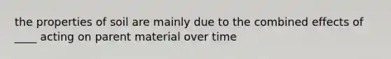 the properties of soil are mainly due to the combined effects of ____ acting on parent material over time
