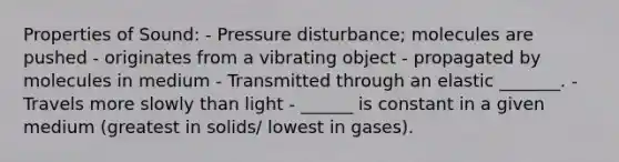 Properties of Sound: - Pressure disturbance; molecules are pushed - originates from a vibrating object - propagated by molecules in medium - Transmitted through an elastic _______. - Travels more slowly than light - ______ is constant in a given medium (greatest in solids/ lowest in gases).