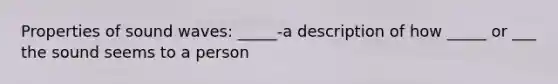 Properties of sound waves: _____-a description of how _____ or ___ the sound seems to a person