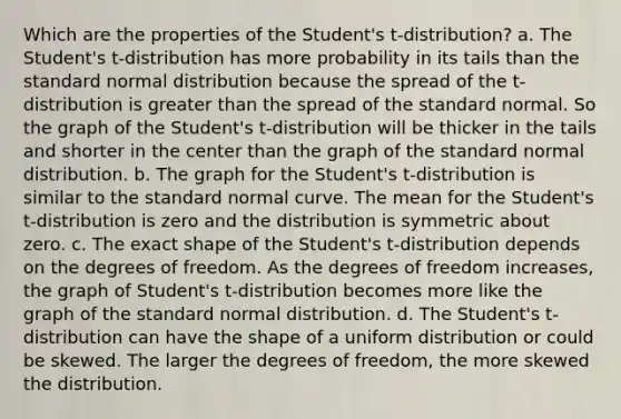 Which are the properties of the Student's t-distribution? a. The Student's t-distribution has more probability in its tails than the standard normal distribution because the spread of the t-distribution is greater than the spread of the standard normal. So the graph of the Student's t-distribution will be thicker in the tails and shorter in the center than the graph of the standard normal distribution. b. The graph for the Student's t-distribution is similar to the standard normal curve. The mean for the Student's t-distribution is zero and the distribution is symmetric about zero. c. The exact shape of the Student's t-distribution depends on the degrees of freedom. As the degrees of freedom increases, the graph of Student's t-distribution becomes more like the graph of the standard normal distribution. d. The Student's t-distribution can have the shape of a uniform distribution or could be skewed. The larger the degrees of freedom, the more skewed the distribution.