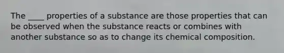 The ____ properties of a substance are those properties that can be observed when the substance reacts or combines with another substance so as to change its chemical composition.