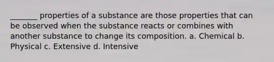 _______ properties of a substance are those properties that can be observed when the substance reacts or combines with another substance to change its composition. a. Chemical b. Physical c. Extensive d. Intensive