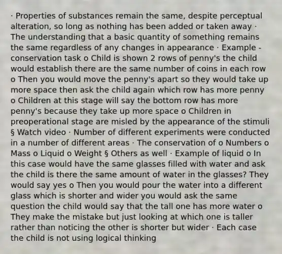 · Properties of substances remain the same, despite perceptual alteration, so long as nothing has been added or taken away · The understanding that a basic quantity of something remains the same regardless of any changes in appearance · Example - conservation task o Child is shown 2 rows of penny's the child would establish there are the same number of coins in each row o Then you would move the penny's apart so they would take up more space then ask the child again which row has more penny o Children at this stage will say the bottom row has more penny's because they take up more space o Children in preoperational stage are misled by the appearance of the stimuli § Watch video · Number of different experiments were conducted in a number of different areas · The conservation of o Numbers o Mass o Liquid o Weight § Others as well · Example of liquid o In this case would have the same glasses filled with water and ask the child is there the same amount of water in the glasses? They would say yes o Then you would pour the water into a different glass which is shorter and wider you would ask the same question the child would say that the tall one has more water o They make the mistake but just looking at which one is taller rather than noticing the other is shorter but wider · Each case the child is not using logical thinking