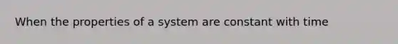 When the properties of a system are constant with time