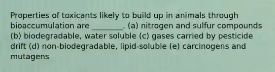 Properties of toxicants likely to build up in animals through bioaccumulation are ________. (a) nitrogen and sulfur compounds (b) biodegradable, water soluble (c) gases carried by pesticide drift (d) non-biodegradable, lipid-soluble (e) carcinogens and mutagens