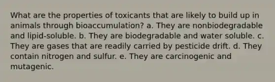 What are the properties of toxicants that are likely to build up in animals through bioaccumulation? a. They are nonbiodegradable and lipid-soluble. b. They are biodegradable and water soluble. c. They are gases that are readily carried by pesticide drift. d. They contain nitrogen and sulfur. e. They are carcinogenic and mutagenic.