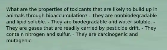 What are the properties of toxicants that are likely to build up in animals through bioaccumulation? - They are nonbiodegradable and lipid soluble. - They are biodegradable and water soluble. - They are gases that are readily carried by pesticide drift. - They contain nitrogen and sulfur. - They are carcinogenic and mutagenic.