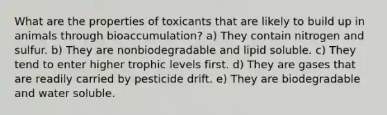 What are the properties of toxicants that are likely to build up in animals through bioaccumulation? a) They contain nitrogen and sulfur. b) They are nonbiodegradable and lipid soluble. c) They tend to enter higher trophic levels first. d) They are gases that are readily carried by pesticide drift. e) They are biodegradable and water soluble.