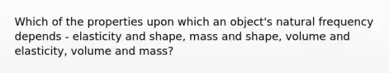 Which of the properties upon which an object's natural frequency depends - elasticity and shape, mass and shape, volume and elasticity, volume and mass?