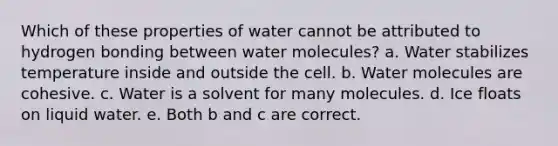 Which of these properties of water cannot be attributed to hydrogen bonding between water molecules? a. Water stabilizes temperature inside and outside the cell. b. Water molecules are cohesive. c. Water is a solvent for many molecules. d. Ice floats on liquid water. e. Both b and c are correct.