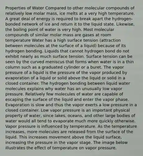 Properties of Water Compared to other molecular compounds of relatively low molar mass, ice melts at a very high temperature. A great deal of energy is required to break apart the hydrogen-bonded network of ice and return it to the liquid state. Likewise, the boiling point of water is very high. Most molecular compounds of similar molar mass are gases at room temperature Water has a high surface tension (attraction between molecules at the surface of a liquid) because of its hydrogen bonding. Liquids that cannot hydrogen bond do not exhibit nearly as much surface tension. Surface tension can be seen by the curved meniscus that forms when water is in a thin column such as a graduated cylinder or a buret. The vapor pressure of a liquid is the pressure of the vapor produced by evaporation of a liquid or solid above the liquid or solid in a closed container. The hydrogen bonding between liquid water molecules explains why water has an unusually low vapor pressure. Relatively few molecules of water are capable of escaping the surface of the liquid and enter the vapor phase. Evaporation is slow and thus the vapor exerts a low pressure in a closed container. Low vapor pressure is an important physical property of water, since lakes, oceans, and other large bodies of water would all tend to evaporate much more quickly otherwise. Vapor pressure is influenced by temperature. As the temperature increases, more molecules are released from the surface of the liquid. This increases movement above the liquid surface, increasing the pressure in the vapor stage. The image below illustrates the effect of temperature on vapor pressure.