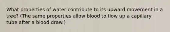 What properties of water contribute to its upward movement in a tree? (The same properties allow blood to flow up a capillary tube after a blood draw.)