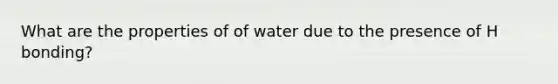 What are the properties of of water due to the presence of H bonding?