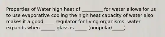 Properties of Water high heat of _________ for water allows for us to use evaporative cooling the high heat capacity of water also makes it a good ____ regulator for living organisms -water expands when ______ glass is _____ (nonpolar/_____)