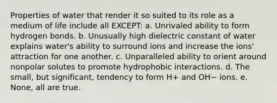 Properties of water that render it so suited to its role as a medium of life include all EXCEPT: a. Unrivaled ability to form hydrogen bonds. b. Unusually high dielectric constant of water explains water's ability to surround ions and increase the ions' attraction for one another. c. Unparalleled ability to orient around nonpolar solutes to promote hydrophobic interactions. d. The small, but significant, tendency to form H+ and OH− ions. e. None, all are true.