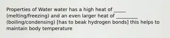 Properties of Water water has a high heat of _____ (melting/freezing) and an even larger heat of _________ (boiling/condensing) [has to beak hydrogen bonds] this helps to maintain body temperature