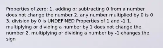 Properties of zero: 1. adding or subtracting 0 from a number does not change the number 2. any number multiplied by 0 is 0 3. division by 0 is UNDEFINED Properties of 1 and -1 1. multiplying or dividing a number by 1 does not change the number 2. multiplying or dividing a number by -1 changes the sign