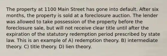 The property at 1100 Main Street has gone into default. After six months, the property is sold at a foreclosure auction. The lender was allowed to take possession of the property before the foreclosure sale, but will not receive clear title until after the expiration of the statutory redemption period prescribed by state law. This is an example of A) redemption theory. B) intermediate theory. C) title theory. D) lien theory.