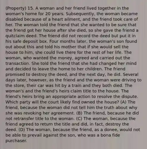 (Property) 15. A woman and her friend lived together in the woman's home for 20 years. Subsequently, the woman became disabled because of a heart ailment, and the friend took care of her. The woman told the friend that she wanted to be sure that the friend got her house after she died, so she gave the friend a quitclaim deed. The friend did not record the deed but put it in his safe deposit box. Four months later, the woman's son found out about this and told his mother that if she would sell the house to him, she could live there for the rest of her life. The woman, who wanted the money, agreed and carried out the transaction. She told the friend that she had changed her mind and decided to leave the home to her children. The friend promised to destroy the deed, and the next day, he did. Several days later, however, as the friend and the woman were driving to the store, their car was hit by a train and they both died. The woman's and the friend's heirs claim title to the house. The friend's heirs bring an appropriate action to resolve the dispute. Which party will the court likely find owned the house? (A) The friend, because the woman did not tell him the truth about why she was revoking her agreement. (B) The friend, because he did not retransfer title to the woman. (C) The woman, because the friend agreed to return the title and did, in fact, destroy the deed. (D) The woman, because the friend, as a donee, would not be able to prevail against the son, who was a bona fide purchaser.