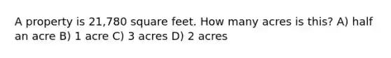 A property is 21,780 square feet. How many acres is this? A) half an acre B) 1 acre C) 3 acres D) 2 acres