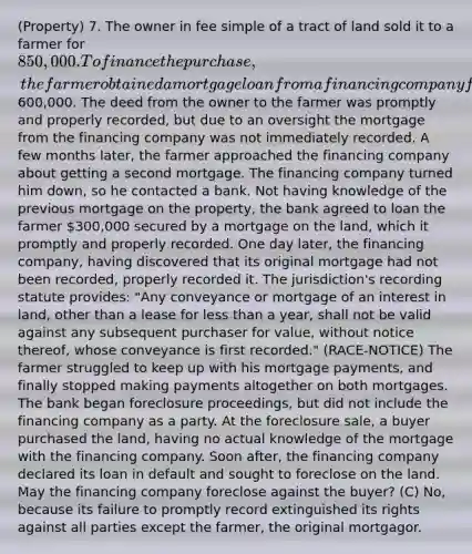 (Property) 7. The owner in fee simple of a tract of land sold it to a farmer for 850,000. To finance the purchase, the farmer obtained a mortgage loan from a financing company for600,000. The deed from the owner to the farmer was promptly and properly recorded, but due to an oversight the mortgage from the financing company was not immediately recorded. A few months later, the farmer approached the financing company about getting a second mortgage. The financing company turned him down, so he contacted a bank. Not having knowledge of the previous mortgage on the property, the bank agreed to loan the farmer 300,000 secured by a mortgage on the land, which it promptly and properly recorded. One day later, the financing company, having discovered that its original mortgage had not been recorded, properly recorded it. The jurisdiction's recording statute provides: "Any conveyance or mortgage of an interest in land, other than a lease for less than a year, shall not be valid against any subsequent purchaser for value, without notice thereof, whose conveyance is first recorded." (RACE-NOTICE) The farmer struggled to keep up with his mortgage payments, and finally stopped making payments altogether on both mortgages. The bank began foreclosure proceedings, but did not include the financing company as a party. At the foreclosure sale, a buyer purchased the land, having no actual knowledge of the mortgage with the financing company. Soon after, the financing company declared its loan in default and sought to foreclose on the land. May the financing company foreclose against the buyer? (C) No, because its failure to promptly record extinguished its rights against all parties except the farmer, the original mortgagor.