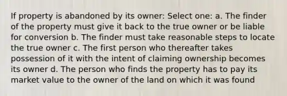 If property is abandoned by its owner: Select one: a. The finder of the property must give it back to the true owner or be liable for conversion b. The finder must take reasonable steps to locate the true owner c. The first person who thereafter takes possession of it with the intent of claiming ownership becomes its owner d. The person who finds the property has to pay its market value to the owner of the land on which it was found