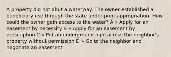 A property did not abut a waterway. The owner established a beneficiary use through the state under prior appropriation. How could the owner gain access to the water? A » Apply for an easement by necessity B » Apply for an easement by prescription C » Put an underground pipe across the neighbor's property without permission D » Go to the neighbor and negotiate an easement