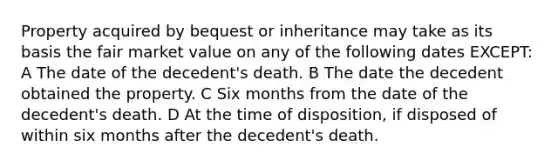 Property acquired by bequest or inheritance may take as its basis the fair market value on any of the following dates EXCEPT: A The date of the decedent's death. B The date the decedent obtained the property. C Six months from the date of the decedent's death. D At the time of disposition, if disposed of within six months after the decedent's death.