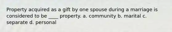 Property acquired as a gift by one spouse during a marriage is considered to be ____ property. a. community b. marital c. separate d. personal