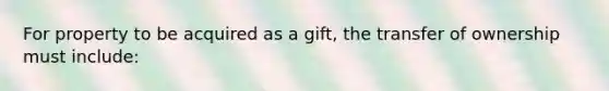 For property to be acquired as a gift, the transfer of ownership must include: