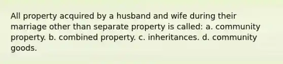 All property acquired by a husband and wife during their marriage other than separate property is called: a. community property. b. combined property. c. inheritances. d. community goods.