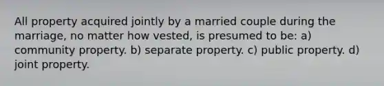 All property acquired jointly by a married couple during the marriage, no matter how vested, is presumed to be: a) community property. b) separate property. c) public property. d) joint property.