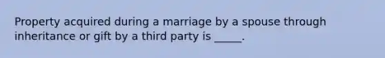 Property acquired during a marriage by a spouse through inheritance or gift by a third party is _____.