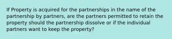 If Property is acquired for the partnerships in the name of the partnership by partners, are the partners permitted to retain the property should the partnership dissolve or if the individual partners want to keep the property?