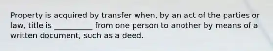 Property is acquired by transfer when, by an act of the parties or law, title is __________ from one person to another by means of a written document, such as a deed.