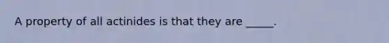 A property of all actinides is that they are _____.