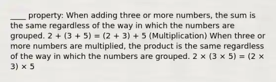 ____ property: When adding three or more numbers, the sum is the same regardless of the way in which the numbers are grouped. 2 + (3 + 5) = (2 + 3) + 5 (Multiplication) When three or more numbers are multiplied, the product is the same regardless of the way in which the numbers are grouped. 2 × (3 × 5) = (2 × 3) × 5