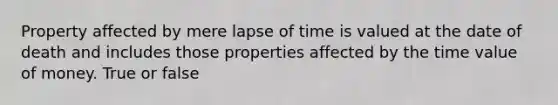 Property affected by mere lapse of time is valued at the date of death and includes those properties affected by the time value of money. True or false