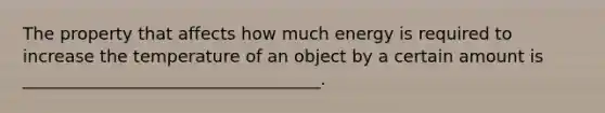 The property that affects how much energy is required to increase the temperature of an object by a certain amount is ___________________________________.