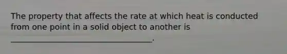 The property that affects the rate at which heat is conducted from one point in a solid object to another is ___________________________________.