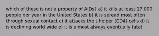 which of these is not a property of AIDs? a) it kills at least 17,000 people per year in the United States b) it is spread most often through sexual contact c) it attacks the t helper (CD4) cells d) it is declining world wide e) it is almost always eventually fatal