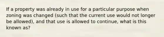 If a property was already in use for a particular purpose when zoning was changed (such that the current use would not longer be allowed), and that use is allowed to continue, what is this known as?