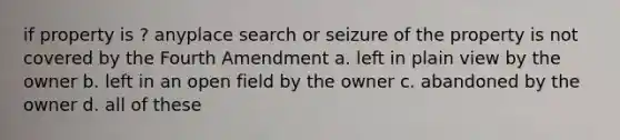 if property is ? anyplace search or seizure of the property is not covered by the Fourth Amendment a. left in plain view by the owner b. left in an open field by the owner c. abandoned by the owner d. all of these