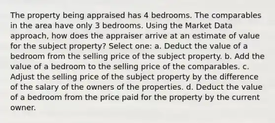 The property being appraised has 4 bedrooms. The comparables in the area have only 3 bedrooms. Using the Market Data approach, how does the appraiser arrive at an estimate of value for the subject property? Select one: a. Deduct the value of a bedroom from the selling price of the subject property. b. Add the value of a bedroom to the selling price of the comparables. c. Adjust the selling price of the subject property by the difference of the salary of the owners of the properties. d. Deduct the value of a bedroom from the price paid for the property by the current owner.