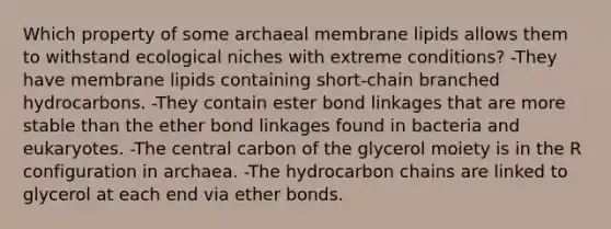 Which property of some archaeal membrane lipids allows them to withstand ecological niches with extreme conditions? -They have membrane lipids containing short-chain branched hydrocarbons. -They contain ester bond linkages that are more stable than the ether bond linkages found in bacteria and eukaryotes. -The central carbon of the glycerol moiety is in the R configuration in archaea. -The hydrocarbon chains are linked to glycerol at each end via ether bonds.