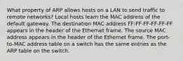 What property of ARP allows hosts on a LAN to send traffic to remote networks? Local hosts learn the MAC address of the default gateway. The destination MAC address FF-FF-FF-FF-FF-FF appears in the header of the Ethernet frame. The source MAC address appears in the header of the Ethernet frame. The port-to-MAC address table on a switch has the same entries as the ARP table on the switch.