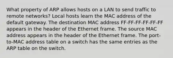 What property of ARP allows hosts on a LAN to send traffic to remote networks? Local hosts learn the MAC address of the default gateway. The destination MAC address FF-FF-FF-FF-FF-FF appears in the header of the Ethernet frame. The source MAC address appears in the header of the Ethernet frame. The port-to-MAC address table on a switch has the same entries as the ARP table on the switch.