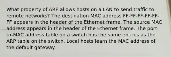 What property of ARP allows hosts on a LAN to send traffic to remote networks? The destination MAC address FF-FF-FF-FF-FF-FF appears in the header of the Ethernet frame. The source MAC address appears in the header of the Ethernet frame. The port-to-MAC address table on a switch has the same entries as the ARP table on the switch. Local hosts learn the MAC address of the default gateway.