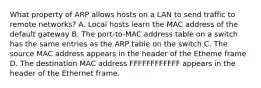 What property of ARP allows hosts on a LAN to send traffic to remote networks? A. Local hosts learn the MAC address of the default gateway B. The port-to-MAC address table on a switch has the same entries as the ARP table on the switch C. The source MAC address appears in the header of the Etheme frame D. The destination MAC address FFFFFFFFFFFF appears in the header of the Ethernet frame.